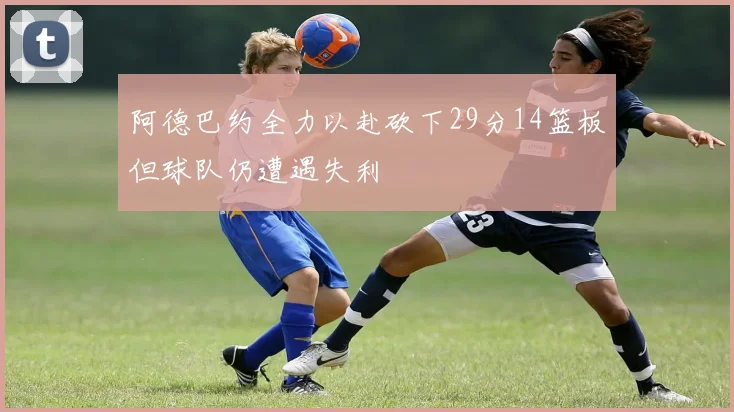 阿德巴约全力以赴砍下29分14篮板但球队仍遭遇失利