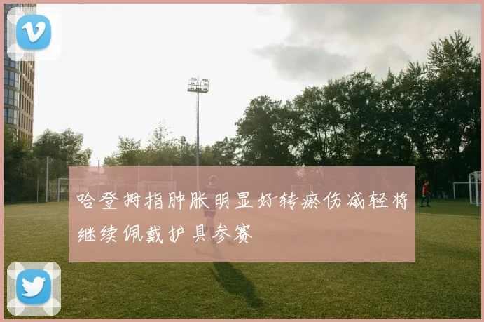 哈登拇指肿胀明显好转瘀伤减轻将继续佩戴护具参赛