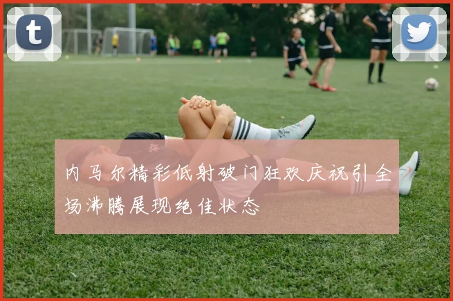内马尔精彩低射破门狂欢庆祝引全场沸腾展现绝佳状态