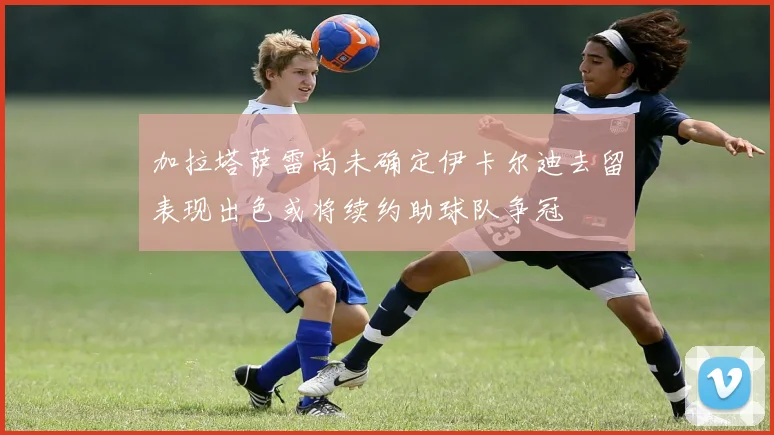 加拉塔萨雷尚未确定伊卡尔迪去留表现出色或将续约助球队争冠