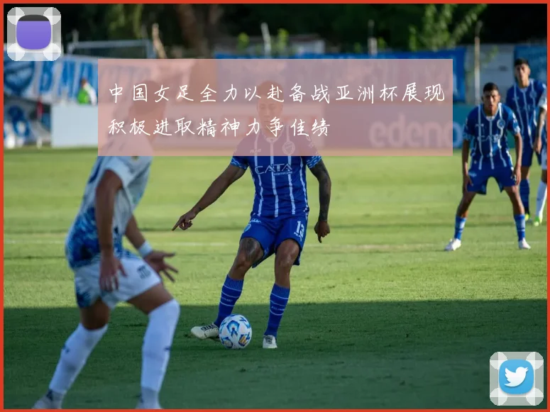 中国女足全力以赴备战亚洲杯展现积极进取精神力争佳绩