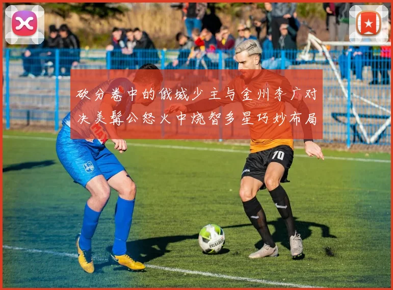 砍分卷中的俄城少主与金州李广对决美髯公怒火中烧智多星巧妙布局