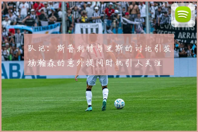队记：斯普利特与里斯的讨论引发杨瀚森的意外提问时机引人关注