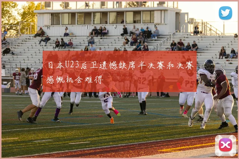 日本U23后卫遗憾缺席半决赛和决赛感慨机会难得