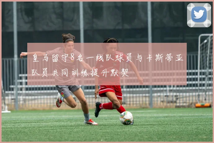 皇马留守8名一线队球员与卡斯蒂亚队员共同训练提升默契