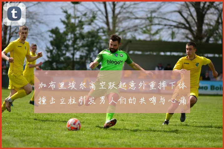 加布里埃尔高空跃起意外重摔下体撞击立柱引发男人们的共鸣与心痛