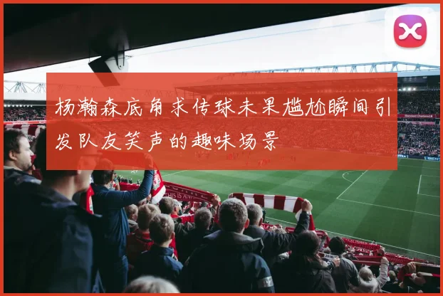 杨瀚森底角求传球未果尴尬瞬间引发队友笑声的趣味场景
