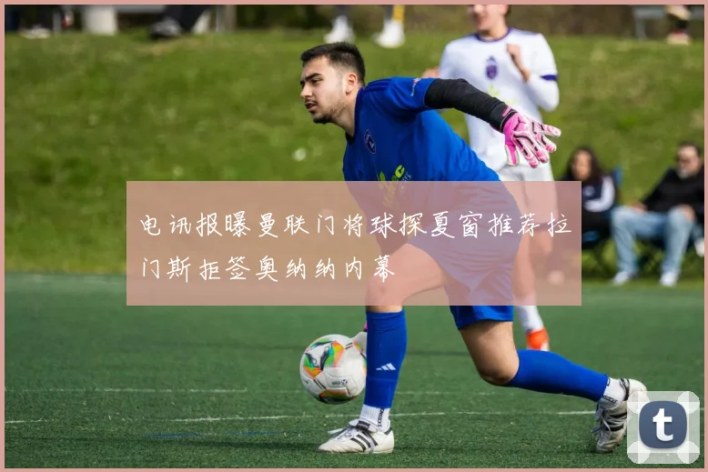 电讯报曝曼联门将球探夏窗推荐拉门斯拒签奥纳纳内幕