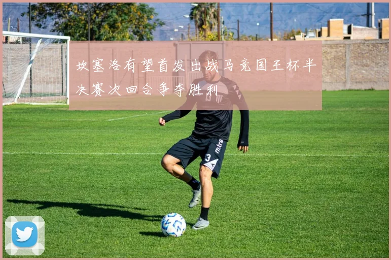 坎塞洛有望首发出战马竞国王杯半决赛次回合争夺胜利