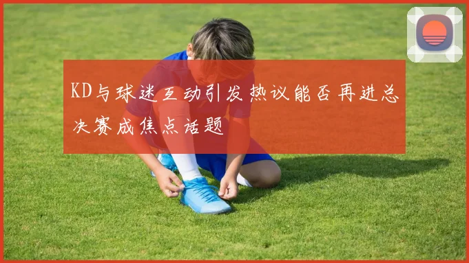 KD与球迷互动引发热议能否再进总决赛成焦点话题
