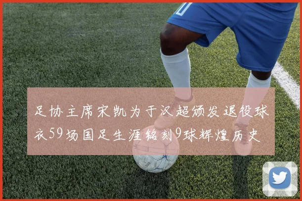 足协主席宋凯为于汉超颁发退役球衣59场国足生涯铭刻9球辉煌历史