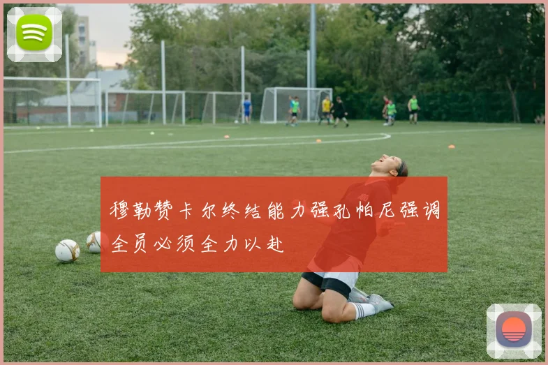 穆勒赞卡尔终结能力强孔帕尼强调全员必须全力以赴