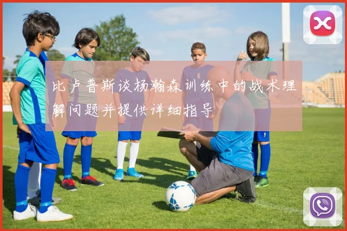 比卢普斯谈杨瀚森训练中的战术理解问题并提供详细指导