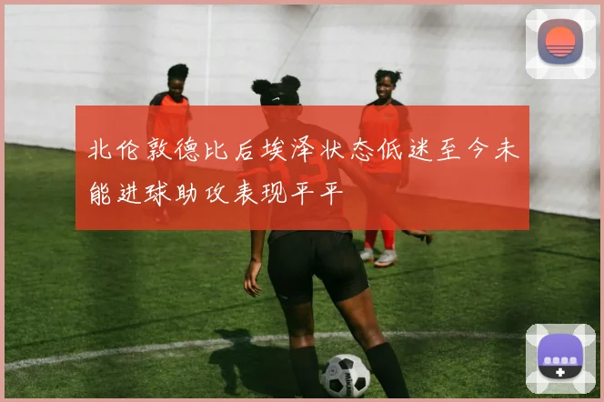 北伦敦德比后埃泽状态低迷至今未能进球助攻表现平平