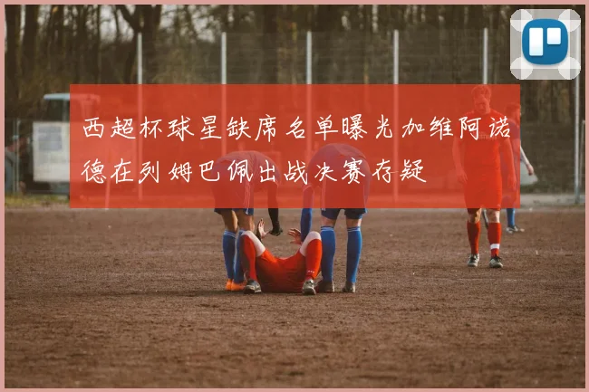 西超杯球星缺席名单曝光加维阿诺德在列姆巴佩出战决赛存疑