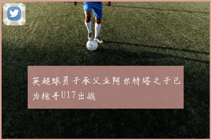 英超球员子承父业阿尔特塔之子已为枪手U17出战