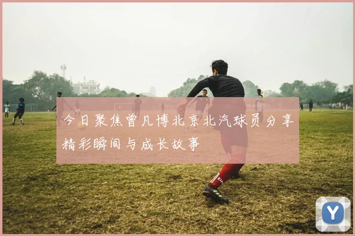 今日聚焦曾凡博北京北汽球员分享精彩瞬间与成长故事
