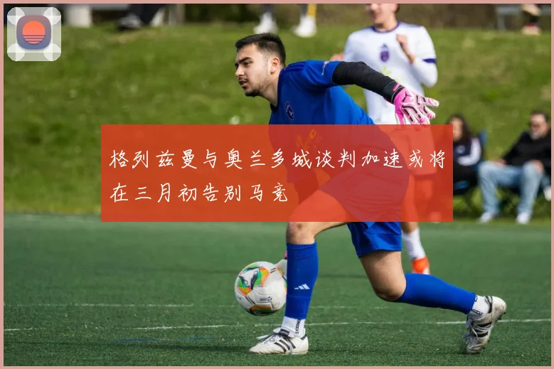 格列兹曼与奥兰多城谈判加速或将在三月初告别马竞