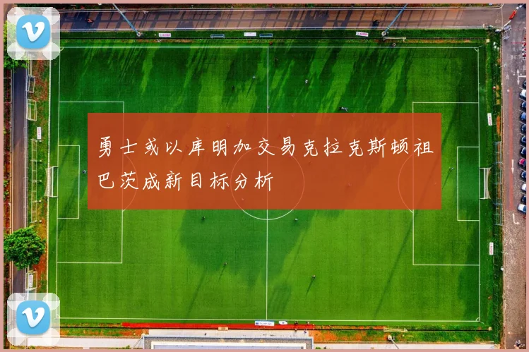 勇士或以库明加交易克拉克斯顿祖巴茨成新目标分析